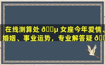 在线测算处 🌵 女座今年爱情、婚姻、事业运势，专业解答疑 🐟 问